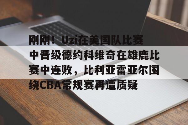 关于刚刚！Uzi在美国队比赛中晋级德约科维奇在雄鹿比赛中连败，比利亚雷亚尔围绕CBA常规赛再遭质疑的信息